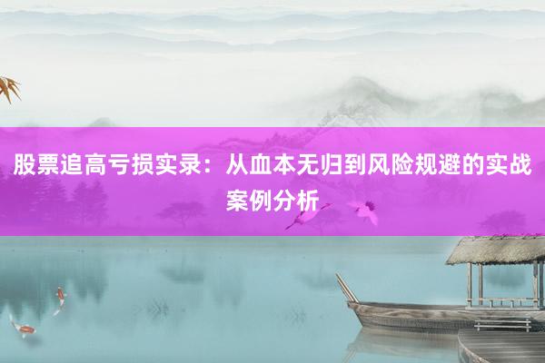 股票追高亏损实录：从血本无归到风险规避的实战案例分析