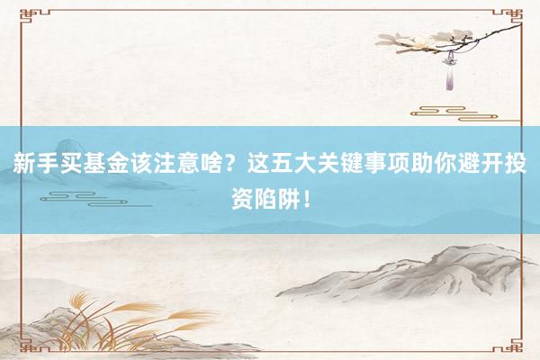 新手买基金该注意啥？这五大关键事项助你避开投资陷阱！