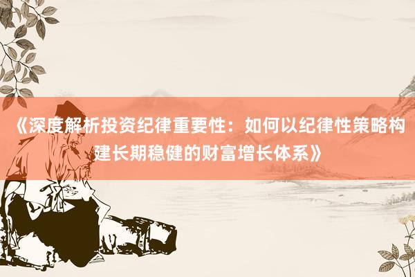 《深度解析投资纪律重要性：如何以纪律性策略构建长期稳健的财富增长体系》