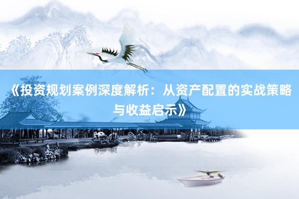 《投资规划案例深度解析：从资产配置的实战策略与收益启示》