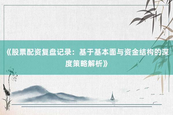 《股票配资复盘记录:基于基本面与资金结构的深度策略解析》