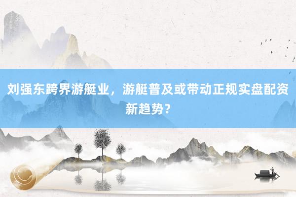 刘强东跨界游艇业,游艇普及或带动正规实盘配资新趋势?