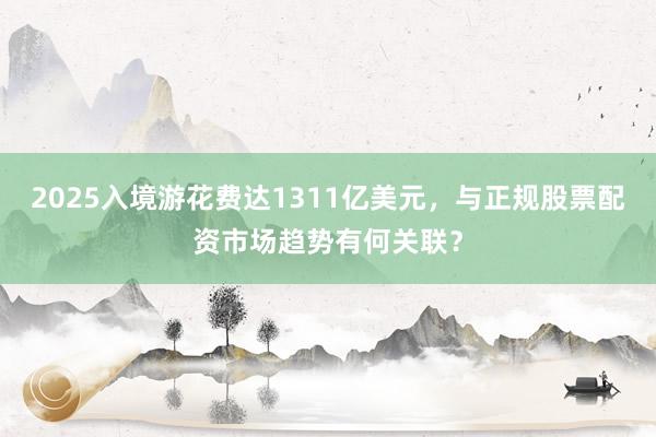 2025入境游花费达1311亿美元，与正规股票配资市场趋势有何关联？