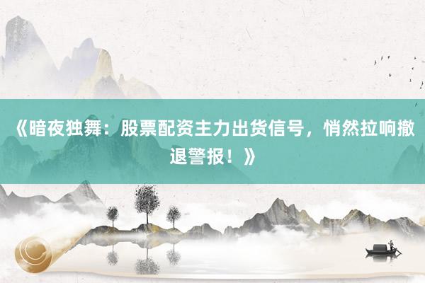 《暗夜独舞：股票配资主力出货信号，悄然拉响撤退警报！》