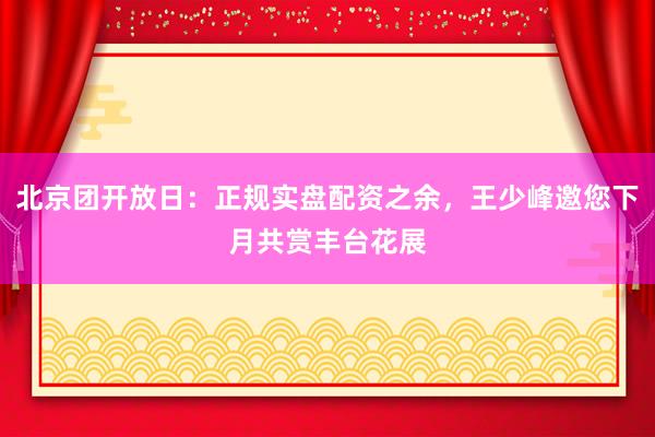 北京团开放日:正规实盘配资之余,王少峰邀您下月共赏丰台花展
