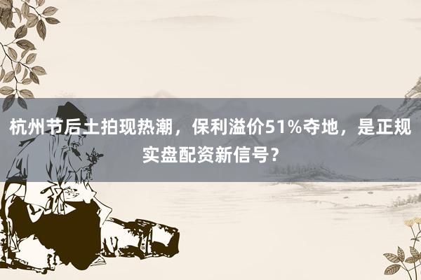 杭州节后土拍现热潮，保利溢价51%夺地，是正规实盘配资新信号？