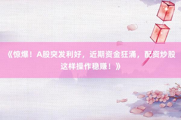 《惊爆！A股突发利好，近期资金狂涌，配资炒股这样操作稳赚！》