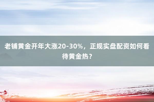 老铺黄金开年大涨20-30%，正规实盘配资如何看待黄金热？