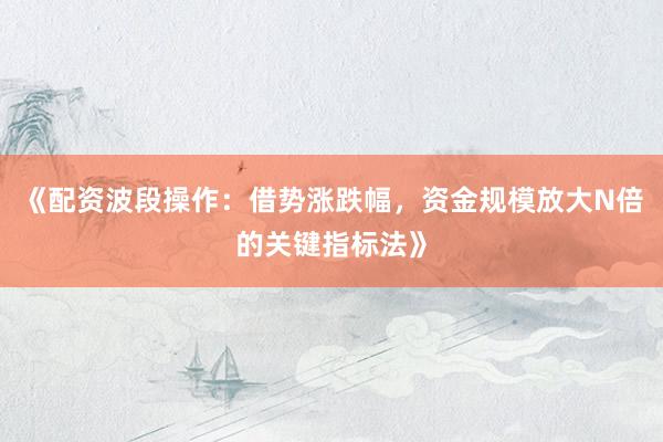 《配资波段操作：借势涨跌幅，资金规模放大N倍的关键指标法》