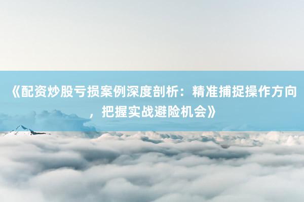 《配资炒股亏损案例深度剖析：精准捕捉操作方向，把握实战避险机会》