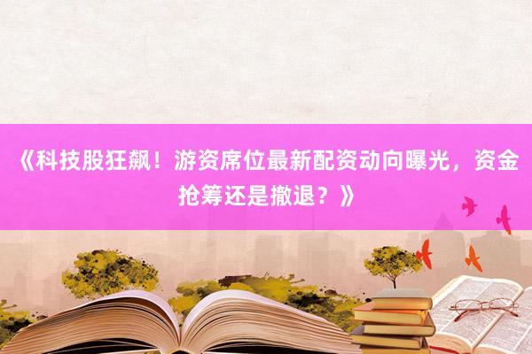 《科技股狂飙！游资席位最新配资动向曝光，资金抢筹还是撤退？》
