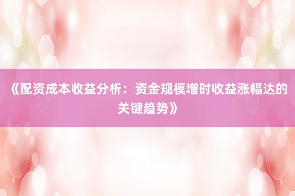 《配资成本收益分析：资金规模增时收益涨幅达的关键趋势》