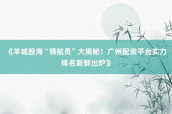 《羊城股海“领航员”大揭秘！广州配资平台实力排名新鲜出炉》