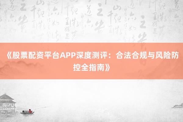《股票配资平台APP深度测评：合法合规与风险防控全指南》