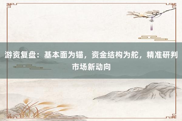 游资复盘：基本面为锚，资金结构为舵，精准研判市场新动向