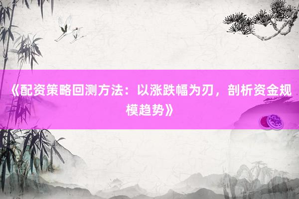《配资策略回测方法：以涨跌幅为刃，剖析资金规模趋势》