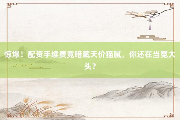 惊爆！配资手续费竟暗藏天价猫腻，你还在当冤大头？