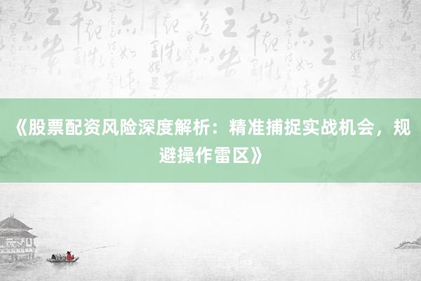 《股票配资风险深度解析：精准捕捉实战机会，规避操作雷区》