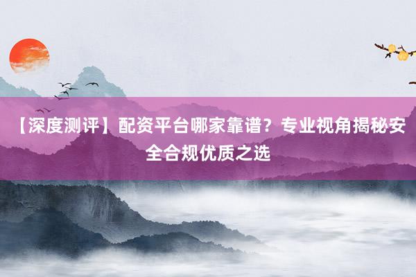 【深度测评】配资平台哪家靠谱？专业视角揭秘安全合规优质之选