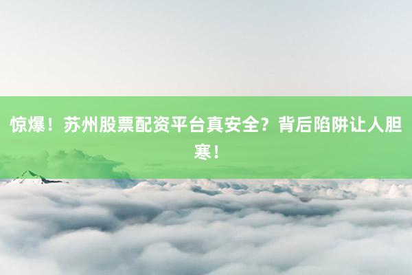 惊爆！苏州股票配资平台真安全？背后陷阱让人胆寒！