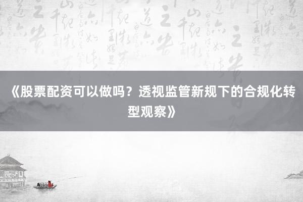 《股票配资可以做吗？透视监管新规下的合规化转型观察》