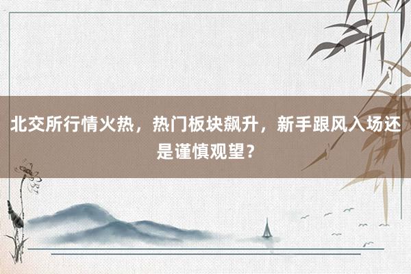 北交所行情火热，热门板块飙升，新手跟风入场还是谨慎观望？
