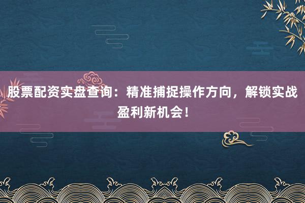 股票配资实盘查询：精准捕捉操作方向，解锁实战盈利新机会！
