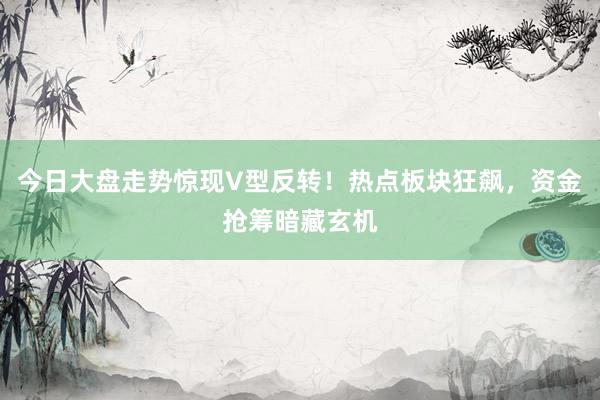 今日大盘走势惊现V型反转！热点板块狂飙，资金抢筹暗藏玄机