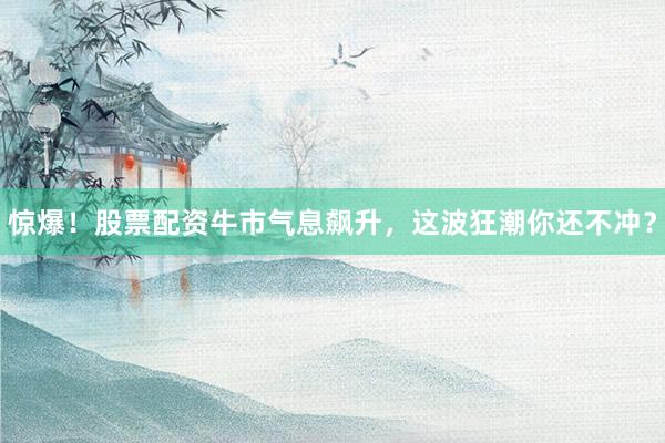 惊爆！股票配资牛市气息飙升，这波狂潮你还不冲？