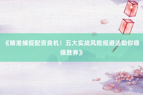 《精准捕捉配资良机！五大实战风险规避法助你稳操胜券》
