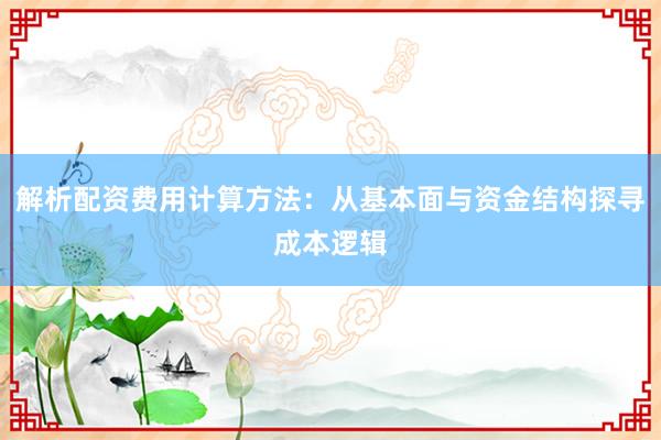 解析配资费用计算方法：从基本面与资金结构探寻成本逻辑