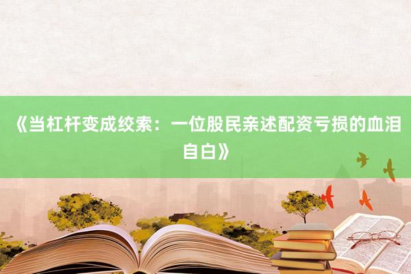 《当杠杆变成绞索：一位股民亲述配资亏损的血泪自白》