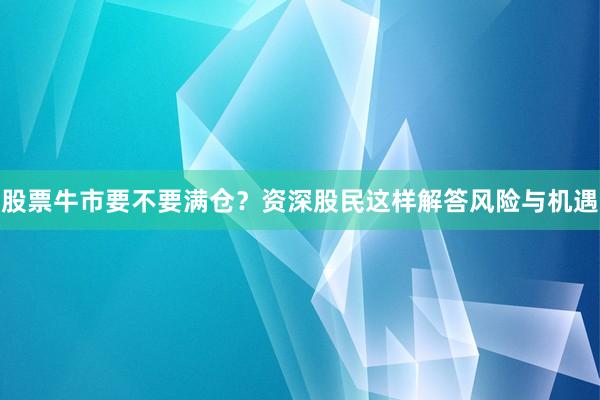 股票牛市要不要满仓？资深股民这样解答风险与机遇