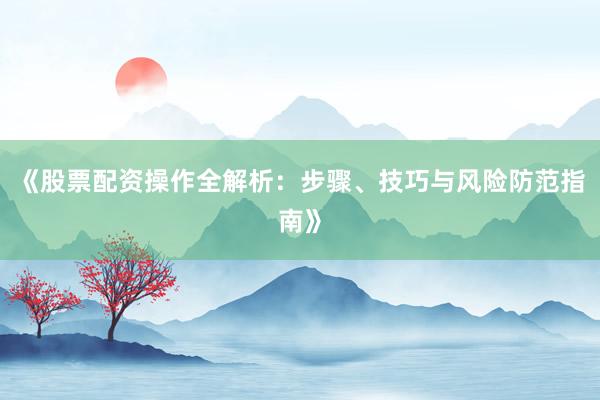 《股票配资操作全解析：步骤、技巧与风险防范指南》
