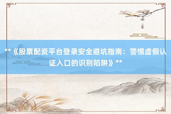 **《股票配资平台登录安全避坑指南：警惕虚假认证入口的识别陷阱》**