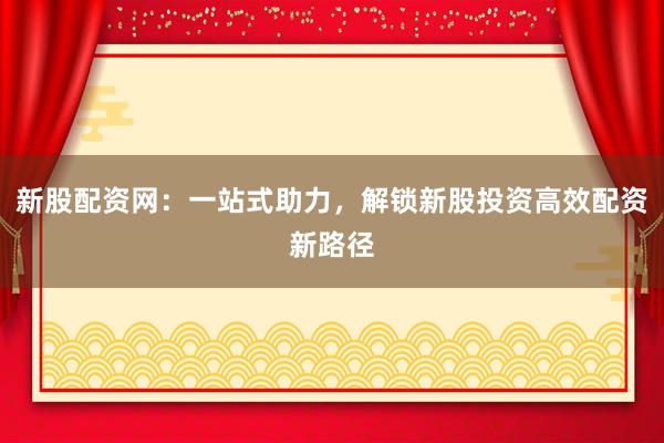新股配资网：一站式助力，解锁新股投资高效配资新路径