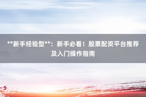 **新手经验型**：新手必看！股票配资平台推荐及入门操作指南