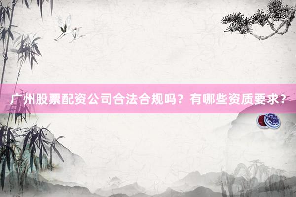 广州股票配资公司合法合规吗？有哪些资质要求？