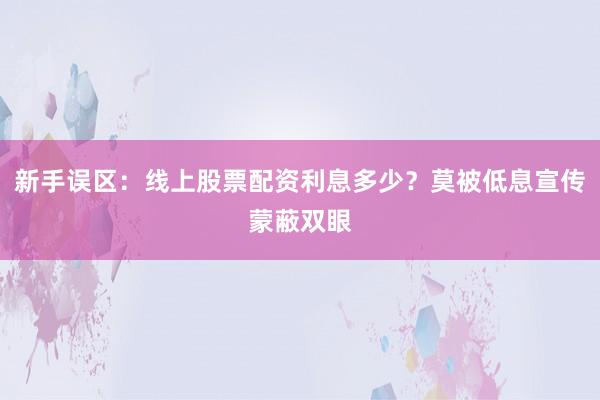 新手误区：线上股票配资利息多少？莫被低息宣传蒙蔽双眼