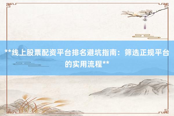 **线上股票配资平台排名避坑指南：筛选正规平台的实用流程**