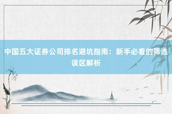 中国五大证券公司排名避坑指南：新手必看的筛选误区解析
