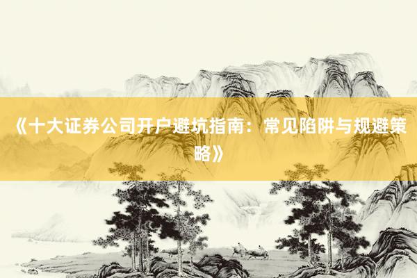 《十大证券公司开户避坑指南：常见陷阱与规避策略》