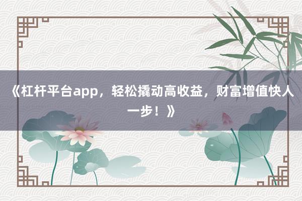 《杠杆平台app，轻松撬动高收益，财富增值快人一步！》