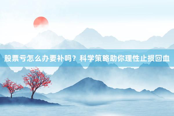 股票亏怎么办要补吗？科学策略助你理性止损回血