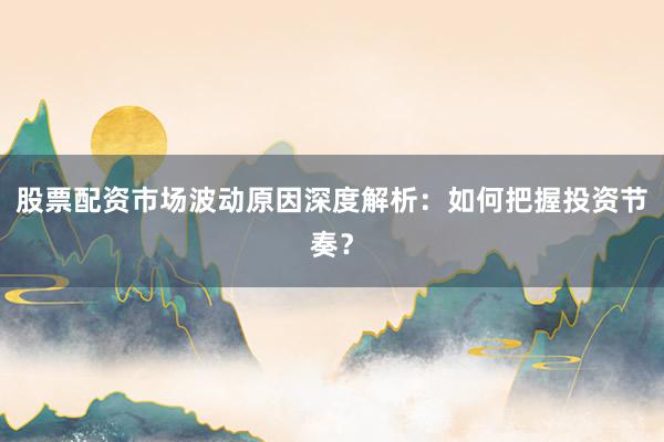 股票配资市场波动原因深度解析：如何把握投资节奏？