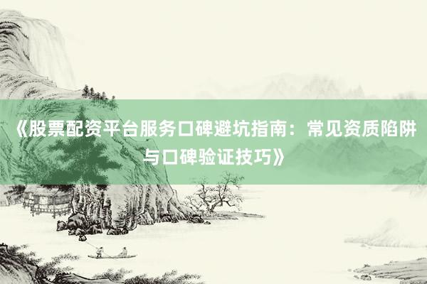 《股票配资平台服务口碑避坑指南：常见资质陷阱与口碑验证技巧》