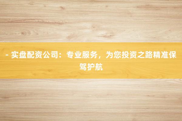 - 实盘配资公司：专业服务，为您投资之路精准保驾护航