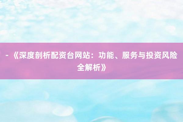 - 《深度剖析配资台网站：功能、服务与投资风险全解析》
