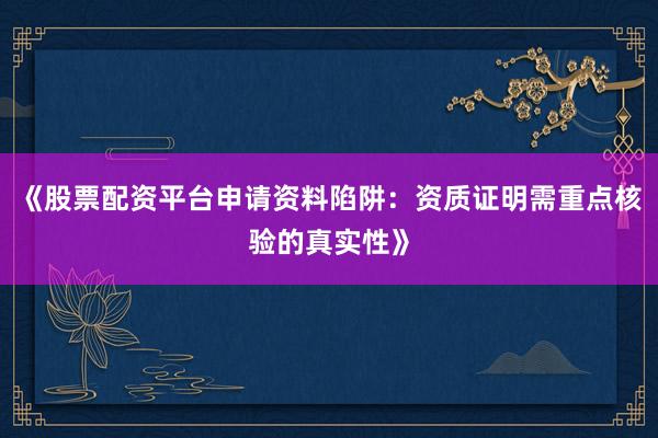 《股票配资平台申请资料陷阱：资质证明需重点核验的真实性》
