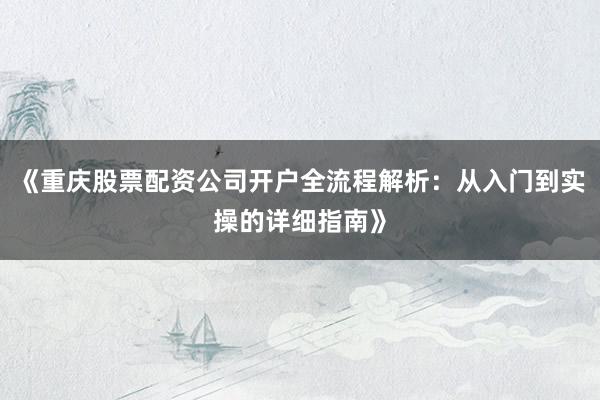 《重庆股票配资公司开户全流程解析：从入门到实操的详细指南》